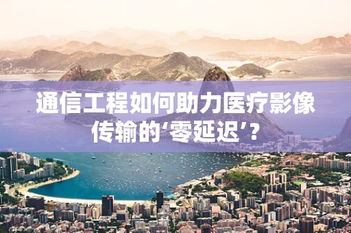 通信工程如何助力医疗影像传输的‘零延迟’？