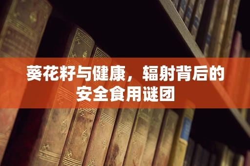 葵花籽与健康，辐射背后的安全食用谜团
