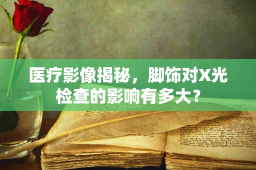 医疗影像揭秘，脚饰对X光检查的影响有多大？