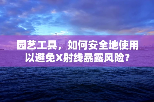 园艺工具，如何安全地使用以避免X射线暴露风险？