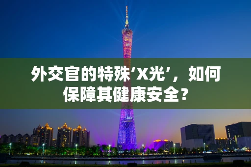 外交官的特殊‘X光’，如何保障其健康安全？