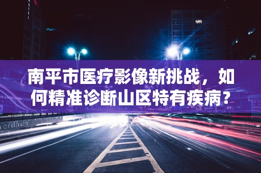 南平市医疗影像新挑战，如何精准诊断山区特有疾病？