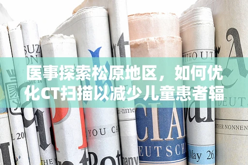 医事探索松原地区，如何优化CT扫描以减少儿童患者辐射暴露？
