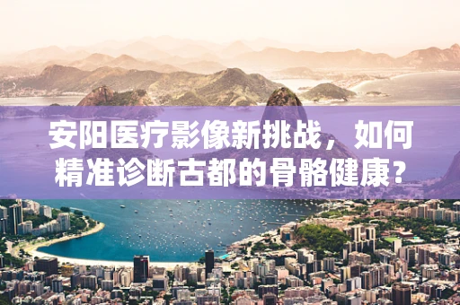 安阳医疗影像新挑战，如何精准诊断古都的骨骼健康？