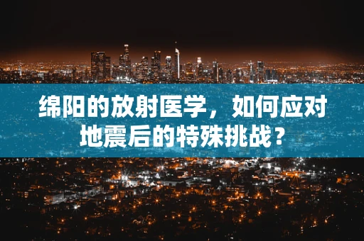绵阳的放射医学，如何应对地震后的特殊挑战？
