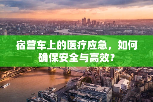 宿营车上的医疗应急，如何确保安全与高效？