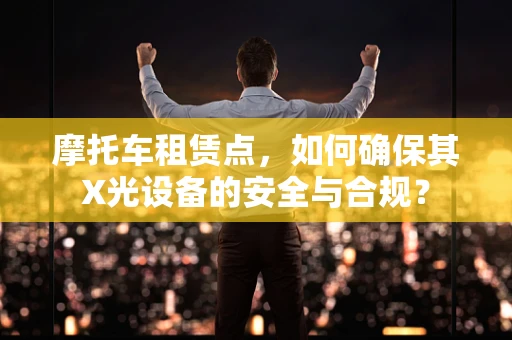 摩托车租赁点，如何确保其X光设备的安全与合规？