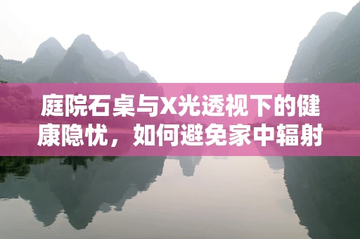 庭院石桌与X光透视下的健康隐忧，如何避免家中辐射风险？