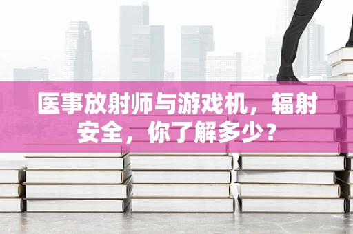 医事放射师与游戏机，辐射安全，你了解多少？