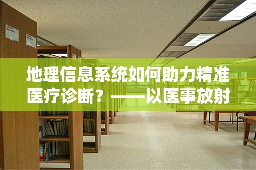 地理信息系统如何助力精准医疗诊断？——以医事放射师视角的探索