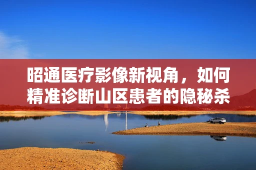 昭通医疗影像新视角，如何精准诊断山区患者的隐秘杀手——肺癌？
