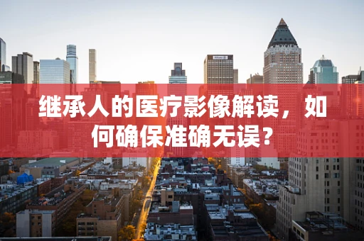 继承人的医疗影像解读，如何确保准确无误？