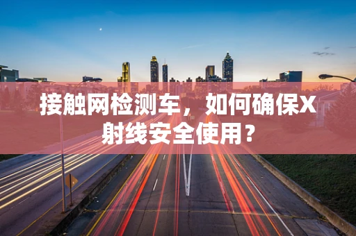 接触网检测车，如何确保X射线安全使用？