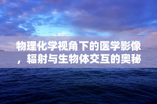 物理化学视角下的医学影像，辐射与生物体交互的奥秘