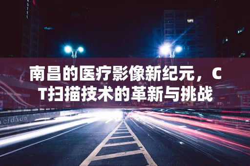 南昌的医疗影像新纪元，CT扫描技术的革新与挑战