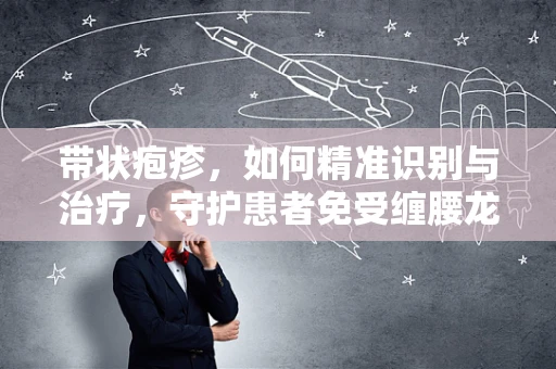 带状疱疹，如何精准识别与治疗，守护患者免受缠腰龙之苦？
