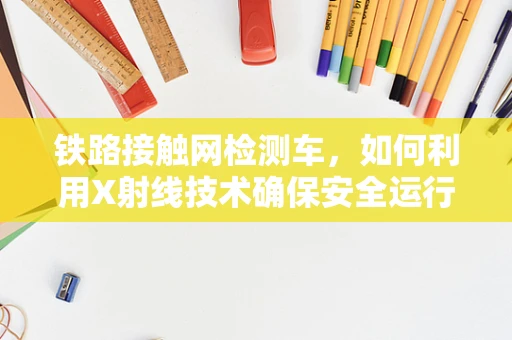 铁路接触网检测车，如何利用X射线技术确保安全运行？