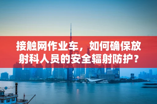 接触网作业车，如何确保放射科人员的安全辐射防护？