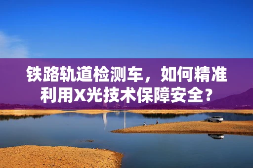 铁路轨道检测车，如何精准利用X光技术保障安全？
