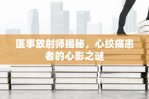 医事放射师揭秘，心绞痛患者的心影之谜