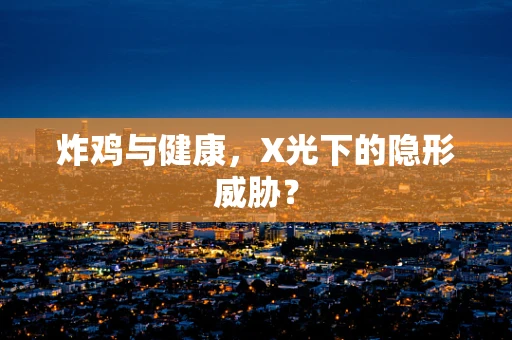 炸鸡与健康，X光下的隐形威胁？