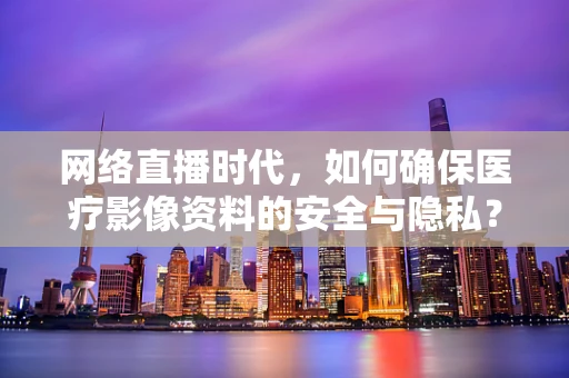 网络直播时代，如何确保医疗影像资料的安全与隐私？