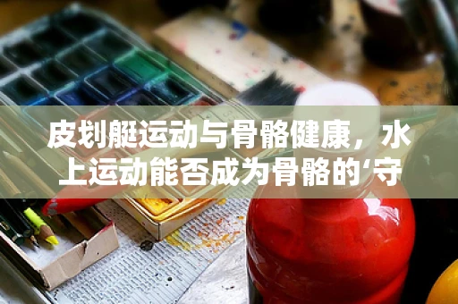 皮划艇运动与骨骼健康，水上运动能否成为骨骼的‘守护者’？