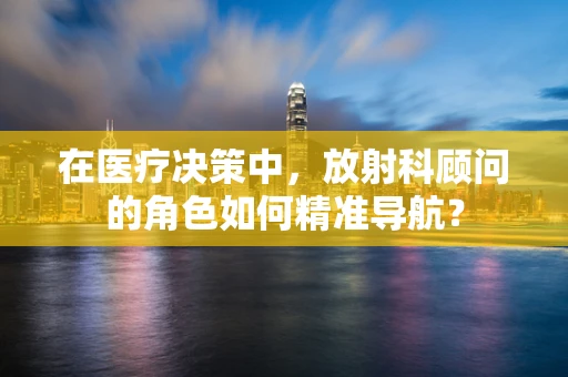 在医疗决策中，放射科顾问的角色如何精准导航？