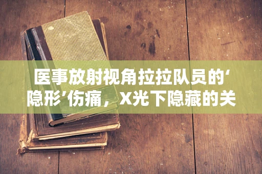 医事放射视角拉拉队员的‘隐形’伤痛，X光下隐藏的关节压力如何影响表现？