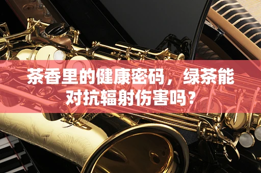 茶香里的健康密码，绿茶能对抗辐射伤害吗？