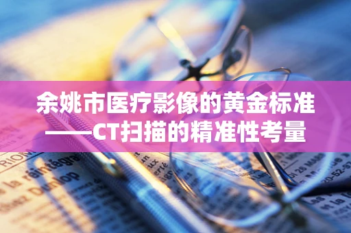 余姚市医疗影像的黄金标准——CT扫描的精准性考量