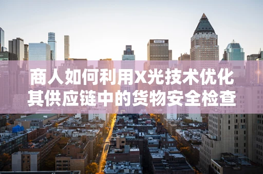 商人如何利用X光技术优化其供应链中的货物安全检查？