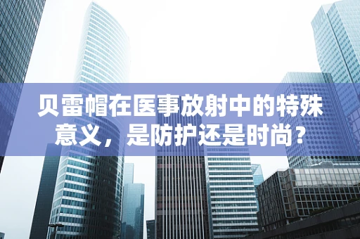 贝雷帽在医事放射中的特殊意义，是防护还是时尚？