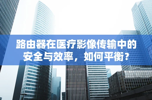 路由器在医疗影像传输中的安全与效率，如何平衡？