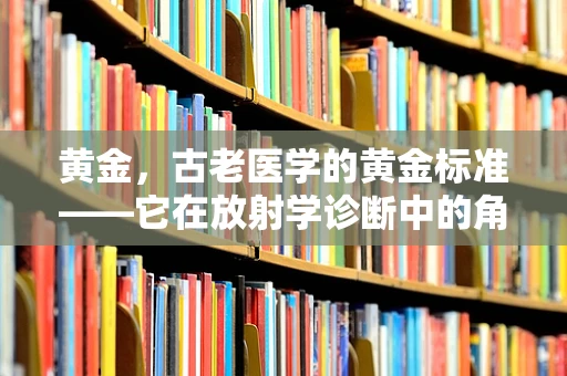 黄金，古老医学的黄金标准——它在放射学诊断中的角色与意义