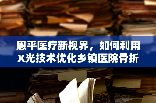 恩平医疗新视界，如何利用X光技术优化乡镇医院骨折诊断？