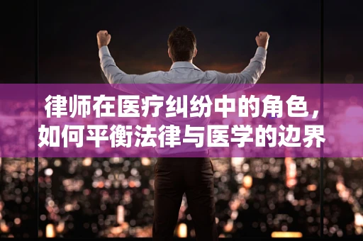 律师在医疗纠纷中的角色，如何平衡法律与医学的边界？