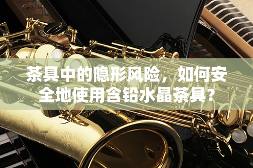 茶具中的隐形风险，如何安全地使用含铅水晶茶具？