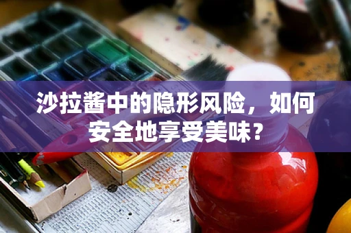 沙拉酱中的隐形风险，如何安全地享受美味？