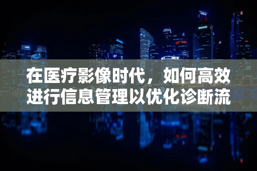 在医疗影像时代，如何高效进行信息管理以优化诊断流程？