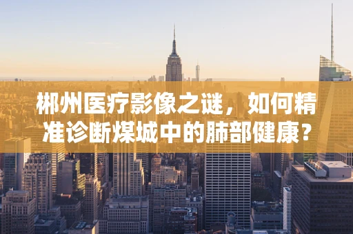 郴州医疗影像之谜，如何精准诊断煤城中的肺部健康？