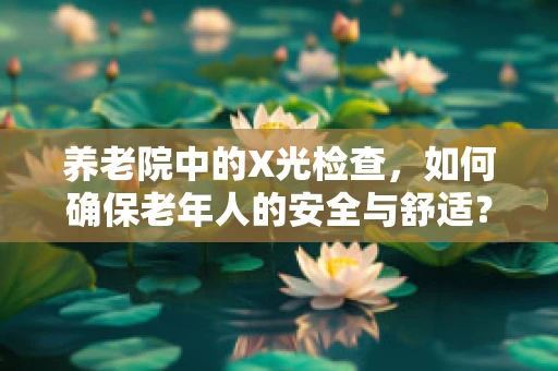 养老院中的X光检查，如何确保老年人的安全与舒适？