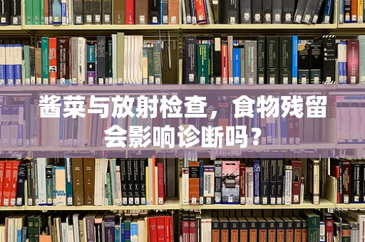 酱菜与放射检查，食物残留会影响诊断吗？