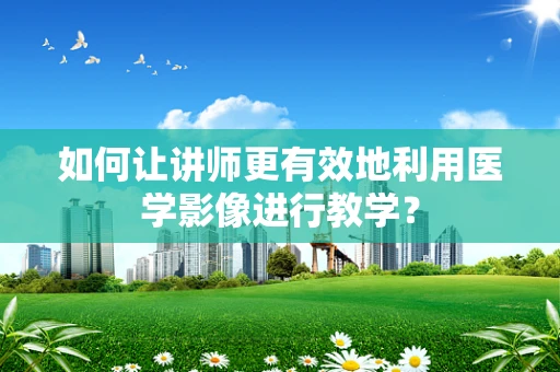如何让讲师更有效地利用医学影像进行教学？