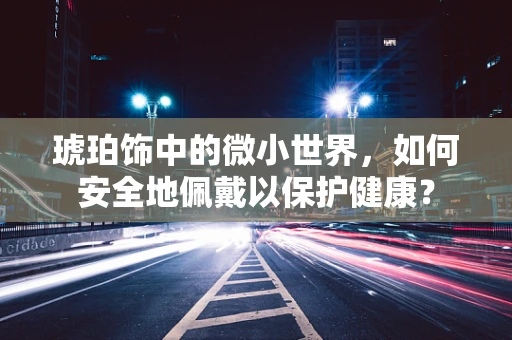 琥珀饰中的微小世界，如何安全地佩戴以保护健康？