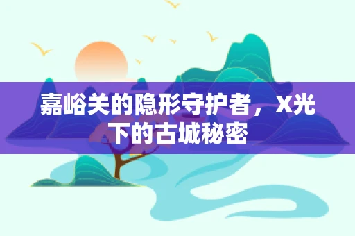 嘉峪关的隐形守护者，X光下的古城秘密