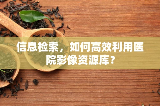 信息检索，如何高效利用医院影像资源库？