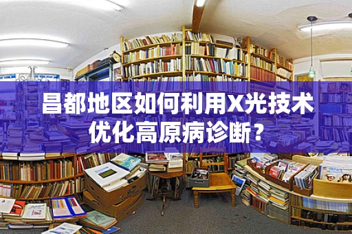 昌都地区如何利用X光技术优化高原病诊断？