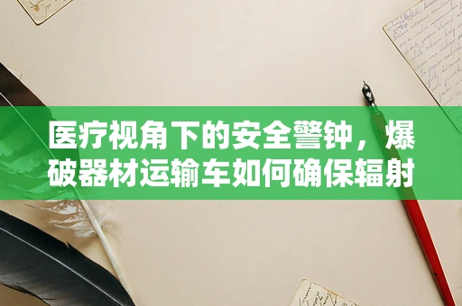 医疗视角下的安全警钟，爆破器材运输车如何确保辐射零泄漏？