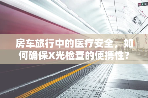 房车旅行中的医疗安全，如何确保X光检查的便携性？